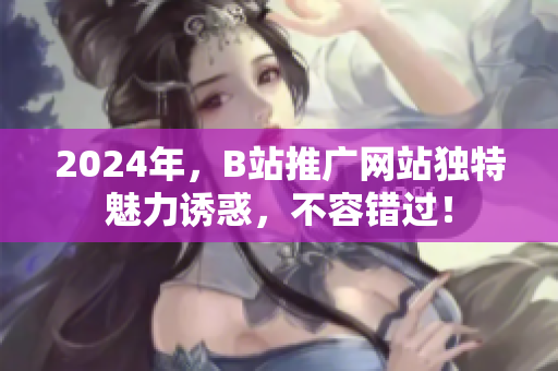 2024年，B站推廣網站獨特魅力誘惑，不容錯過！