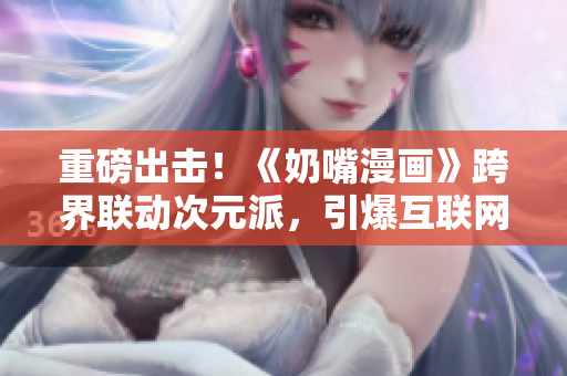 重磅出擊！《奶嘴漫畫》跨界聯動次元派，引爆互聯網熱點！【番外福利大放送】
