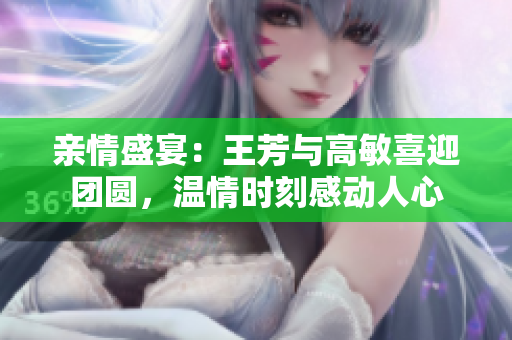 親情盛宴：王芳與高敏喜迎團圓，溫情時刻感動人心