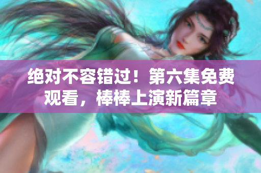 絕對不容錯(cuò)過！第六集免費(fèi)觀看，棒棒上演新篇章