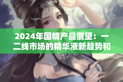 2024年國精產(chǎn)品展望：一二線市場的精華液新趨勢和機(jī)遇