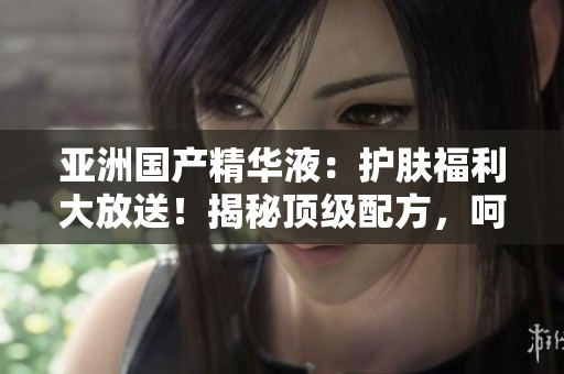 亞洲國(guó)產(chǎn)精華液：護(hù)膚福利大放送！揭秘頂級(jí)配方，呵護(hù)肌膚如嬰兒般柔嫩