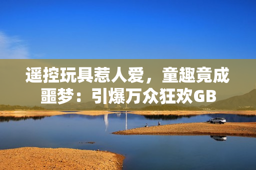遙控玩具惹人愛，童趣竟成噩夢(mèng)：引爆萬(wàn)眾狂歡GB