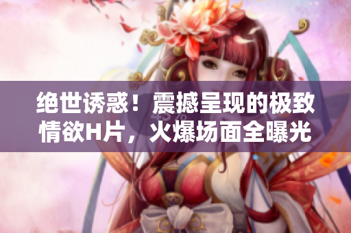 絕世誘惑！震撼呈現(xiàn)的極致情欲H片，火爆場(chǎng)面全曝光！