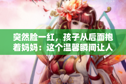 突然臉一紅，孩子從后面抱著媽媽：這個溫馨瞬間讓人感動不已！