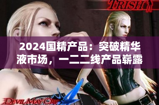 2024國精產(chǎn)品：突破精華液市場，一二二線產(chǎn)品嶄露頭角