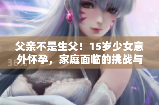 父親不是生父！15歲少女意外懷孕，家庭面臨的挑戰(zhàn)與解決之道