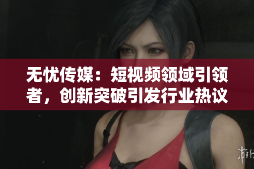 無憂傳媒：短視頻領域引領者，創(chuàng)新突破引發(fā)行業(yè)熱議