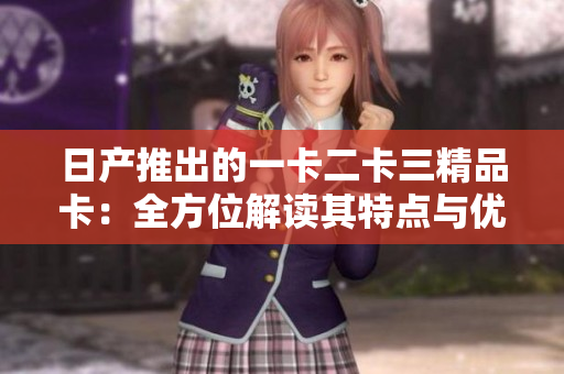 日產(chǎn)推出的一卡二卡三精品卡：全方位解讀其特點(diǎn)與優(yōu)勢