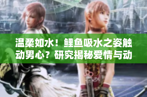 溫柔如水！鯉魚吸水之姿觸動(dòng)男心？研究揭秘愛情與動(dòng)物行為的神奇聯(lián)系