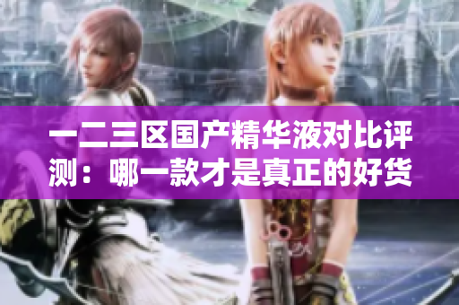 一二三區(qū)國(guó)產(chǎn)精華液對(duì)比評(píng)測(cè)：哪一款才是真正的好貨？