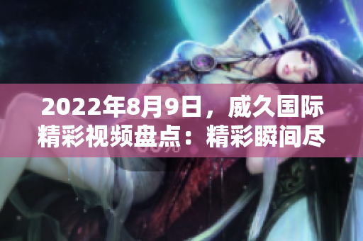 2022年8月9日，威久國際精彩視頻盤點：精彩瞬間盡收眼底