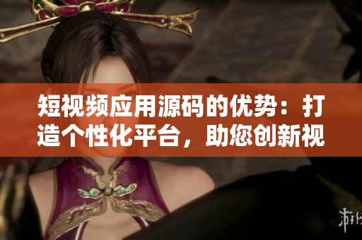 短視頻應用源碼的優(yōu)勢：打造個性化平臺，助您創(chuàng)新視頻體驗