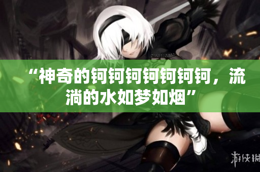 “神奇的鈳鈳鈳鈳鈳鈳鈳，流淌的水如夢(mèng)如煙”