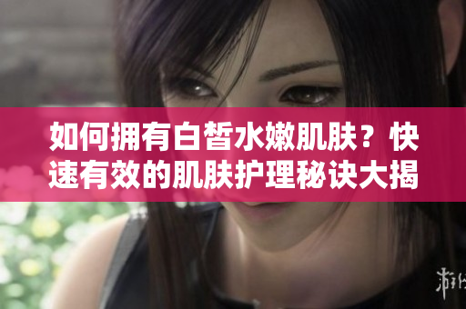 如何擁有白皙水嫩肌膚？快速有效的肌膚護理秘訣大揭秘!