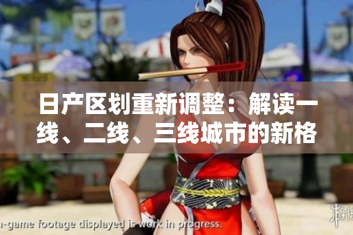 日產(chǎn)區(qū)劃重新調(diào)整：解讀一線、二線、三線城市的新格局
