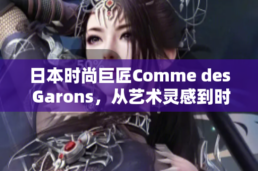 日本時尚巨匠Comme des Garons，從藝術(shù)靈感到時尚創(chuàng)新，開啟新篇章