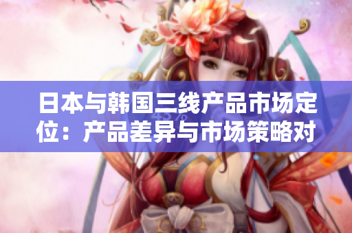 日本與韓國(guó)三線產(chǎn)品市場(chǎng)定位：產(chǎn)品差異與市場(chǎng)策略對(duì)比