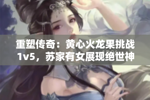 重塑傳奇：黃心火龍果挑戰(zhàn)1v5，蘇家有女展現(xiàn)絕世神功