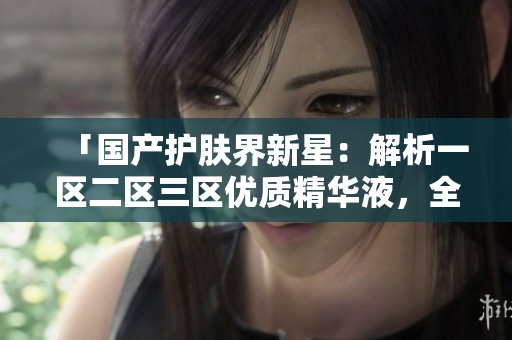 「國產(chǎn)護(hù)膚界新星：解析一區(qū)二區(qū)三區(qū)優(yōu)質(zhì)精華液，全面評估國產(chǎn)好物」