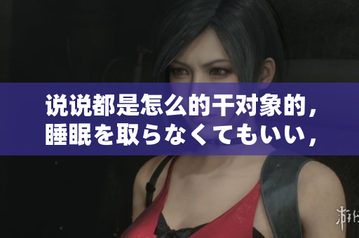 說說都是怎么的干對象的，睡眠を取らなくてもいい，睡覺抓著小雞一晚上會怎樣，睡過年紀(jì)最大的多少歲六十多，水潤緊致銷魂低吟古代，水潤緊致銷魂低吟959