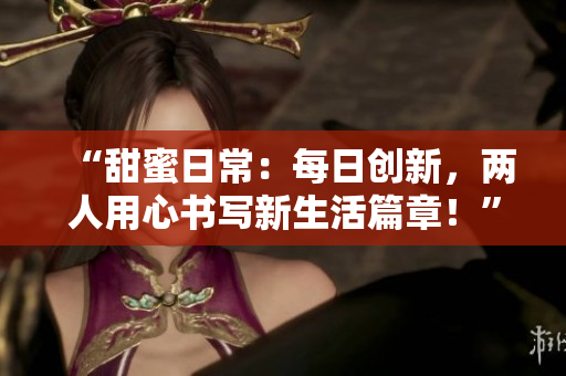“甜蜜日常：每日創(chuàng)新，兩人用心書寫新生活篇章！”