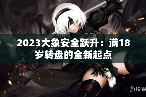 2023大象安全躍升：滿18歲轉(zhuǎn)盤的全新起點(diǎn)