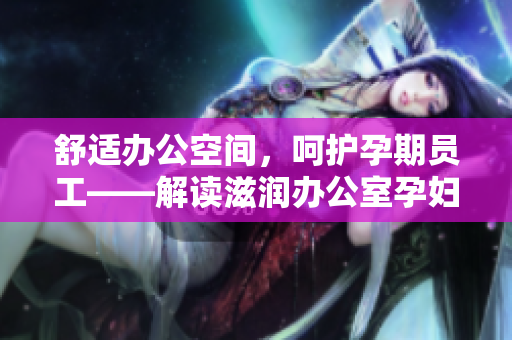 舒適辦公空間，呵護(hù)孕期員工——解讀滋潤辦公室孕婦萍的多重功效
