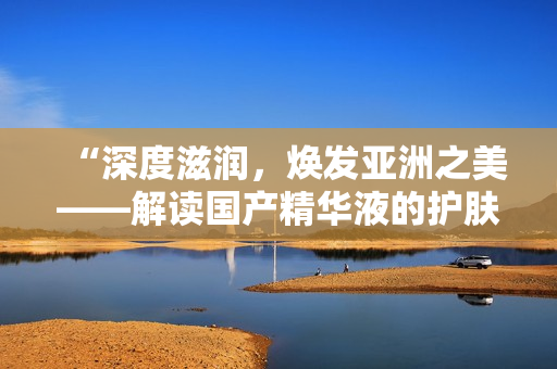 “深度滋潤，煥發(fā)亞洲之美——解讀國產(chǎn)精華液的護(hù)膚魔力”