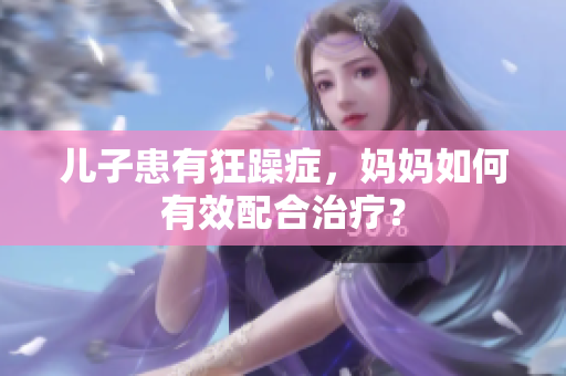 兒子患有狂躁癥，媽媽如何有效配合治療？