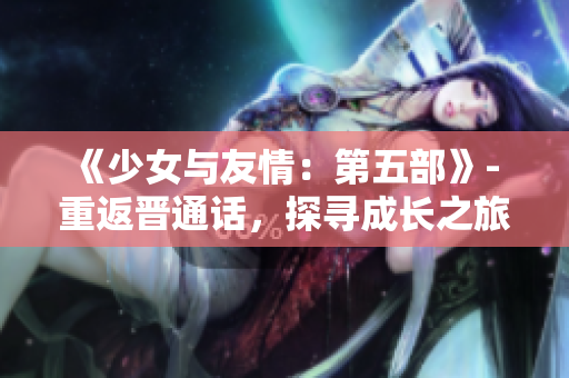 《少女與友情：第五部》- 重返晉通話，探尋成長之旅