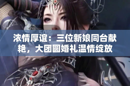 濃情厚誼：三位新娘同臺獻(xiàn)艷，大團(tuán)圓婚禮溫情綻放