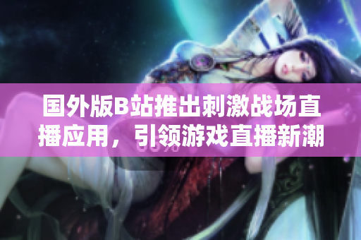 國外版B站推出刺激戰(zhàn)場直播應(yīng)用，引領(lǐng)游戲直播新潮流