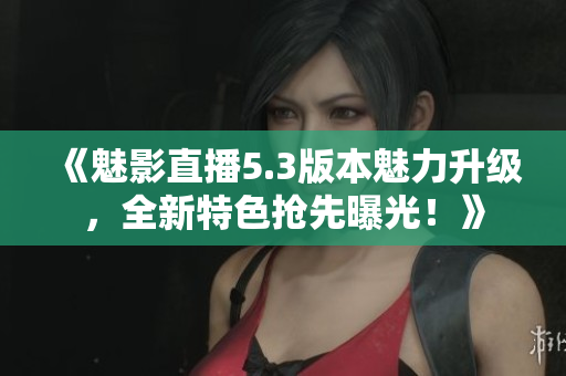 《魅影直播5.3版本魅力升級，全新特色搶先曝光！》