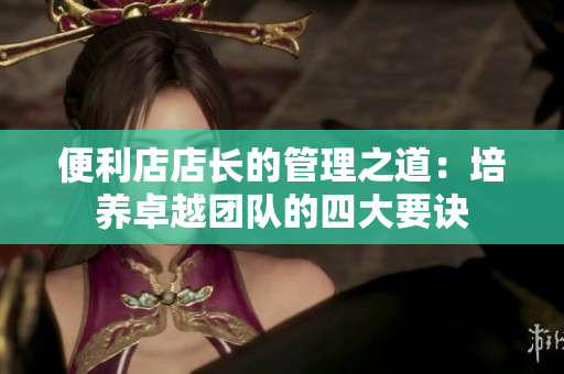 便利店店長的管理之道：培養(yǎng)卓越團(tuán)隊的四大要訣