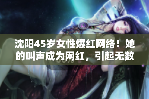 沈陽(yáng)45歲女性爆紅網(wǎng)絡(luò)！她的叫聲成為網(wǎng)紅，引起無(wú)數(shù)關(guān)注