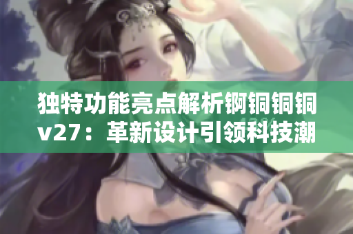 獨(dú)特功能亮點(diǎn)解析錒銅銅銅v27：革新設(shè)計(jì)引領(lǐng)科技潮流