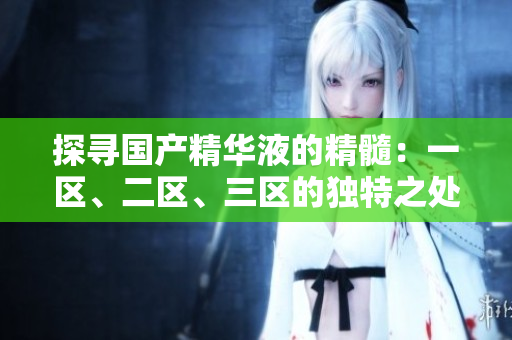 探尋國產(chǎn)精華液的精髓：一區(qū)、二區(qū)、三區(qū)的獨特之處