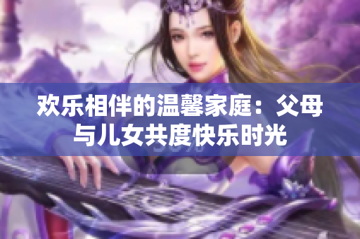 歡樂相伴的溫馨家庭：父母與兒女共度快樂時光