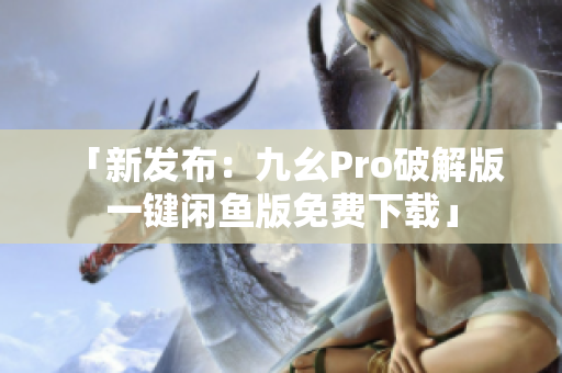 「新發(fā)布：九幺Pro破解版 一鍵閑魚版免費下載」