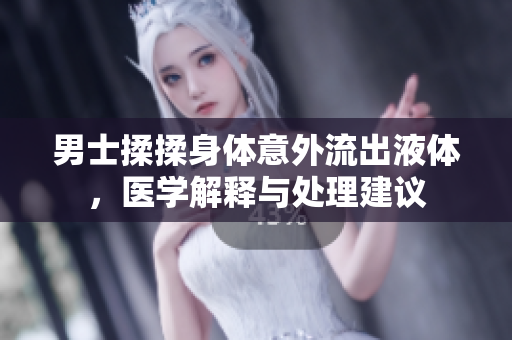 男士揉揉身體意外流出液體，醫(yī)學(xué)解釋與處理建議