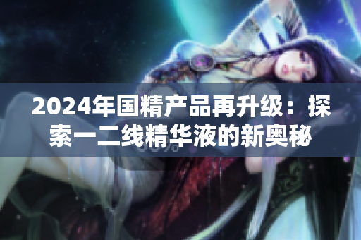 2024年國精產(chǎn)品再升級(jí)：探索一二線精華液的新奧秘
