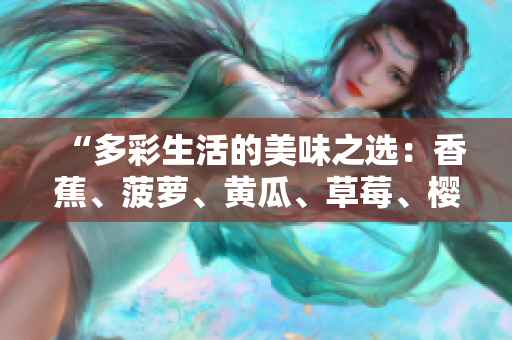 “多彩生活的美味之選：香蕉、菠蘿、黃瓜、草莓、櫻桃、榴蓮、茄子，滋味無窮！”