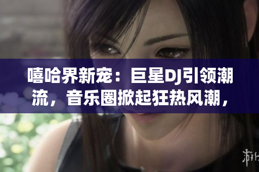 嘻哈界新寵：巨星DJ引領(lǐng)潮流，音樂圈掀起狂熱風(fēng)潮，探索背后故事！