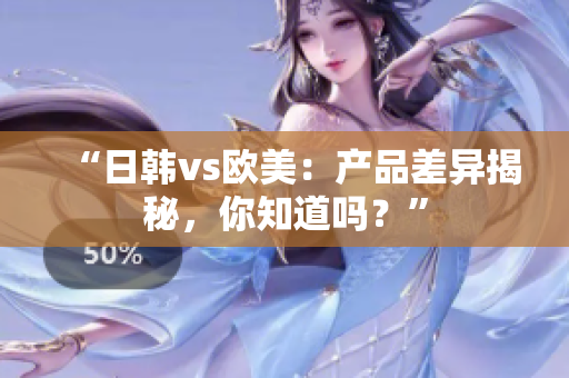 “日韓vs歐美：產(chǎn)品差異揭秘，你知道嗎？”