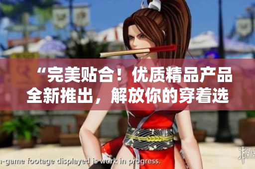 “完美貼合！優(yōu)質(zhì)精品產(chǎn)品全新推出，解放你的穿著選擇！”