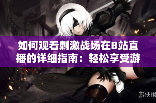 如何觀看刺激戰(zhàn)場在B站直播的詳細指南：輕松享受游戲直播樂趣
