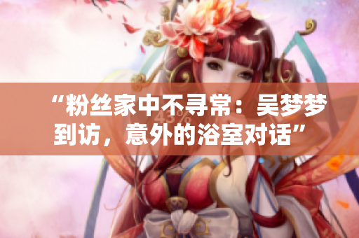 “粉絲家中不尋常：吳夢夢到訪，意外的浴室對話”
