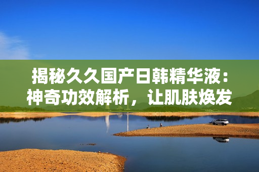 揭秘久久國產(chǎn)日韓精華液：神奇功效解析，讓肌膚煥發(fā)青春光彩