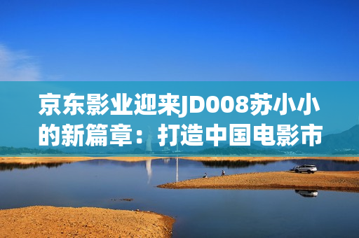 京東影業(yè)迎來JD008蘇小小的新篇章：打造中國電影市場的引領(lǐng)者